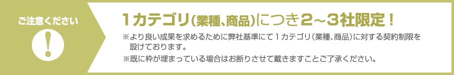 ご注意ください。１カテゴリ（業種、商品）につき２〜３社限定！※より良い成果を求めるために弊社基準にて１カテゴリ（業種、商品）に対する契約制限を設けております。※既に枠が埋まっている場合はお断りさせて戴きますことご了承ください。