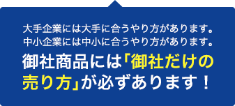 大手企業には大手に合うやり方があります。中小企業には中小に合うやり方があります。 御社商品には「御社だけの売り方」が必ずあります！
