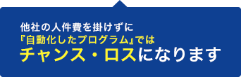 他社の人件費を掛けずに『自動化したプログラム』ではチャンス・ロスになります