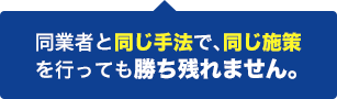 同業者と同じ手法で、同じ施策を行っても勝ち残れません。